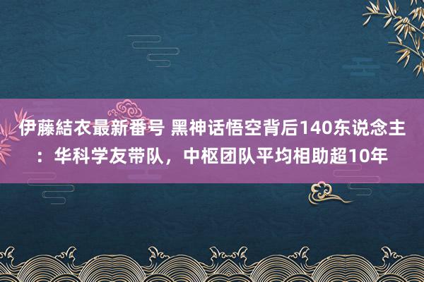 伊藤結衣最新番号 黑神话悟空背后140东说念主：华科学友带队，中枢团队平均相助超10年