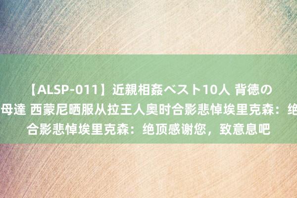 【ALSP-011】近親相姦ベスト10人 背徳の愛に溺れた10人の美母達 西蒙尼晒服从拉王人奥时合影悲悼埃里克森：绝顶感谢您，致意息吧