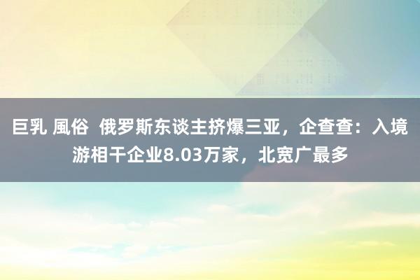 巨乳 風俗  俄罗斯东谈主挤爆三亚，企查查：入境游相干企业8.03万家，北宽广最多