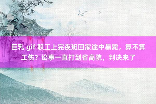 巨乳 gif 职工上完夜班回家途中暴毙，算不算工伤？讼事一直打到省高院，判决来了