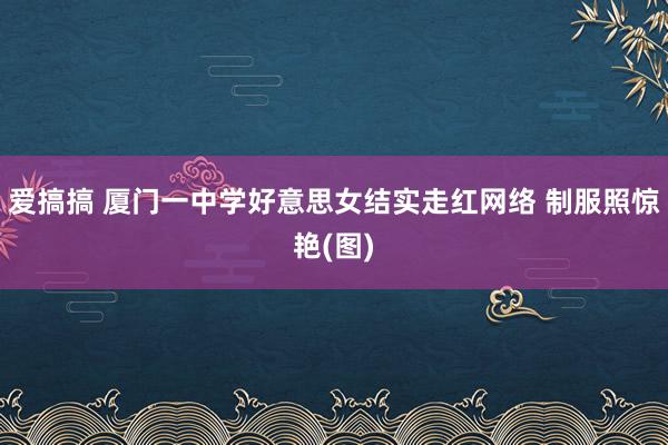 爱搞搞 厦门一中学好意思女结实走红网络 制服照惊艳(图)