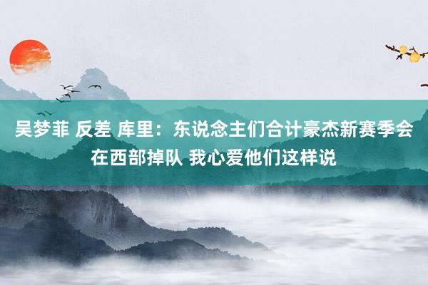 吴梦菲 反差 库里：东说念主们合计豪杰新赛季会在西部掉队 我心爱他们这样说