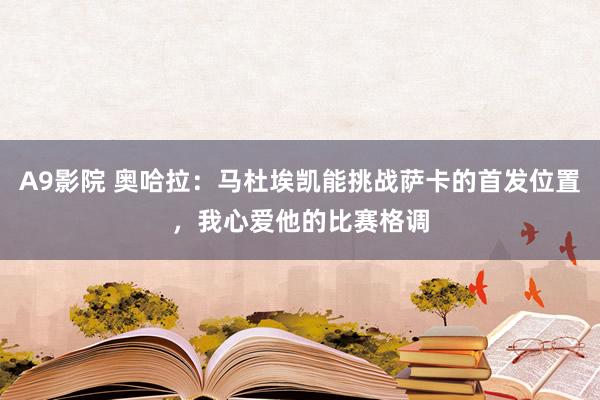 A9影院 奥哈拉：马杜埃凯能挑战萨卡的首发位置，我心爱他的比赛格调