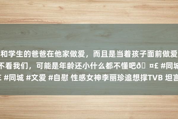 和学生的爸爸在他家做爱，而且是当着孩子面前做爱，太刺激了，孩子完全不看我们，可能是年龄还小什么都不懂吧🤣 #同城 #文爱 #自慰 性感女神李丽珍追想撑TVB 坦言怕“不风俗”(图)