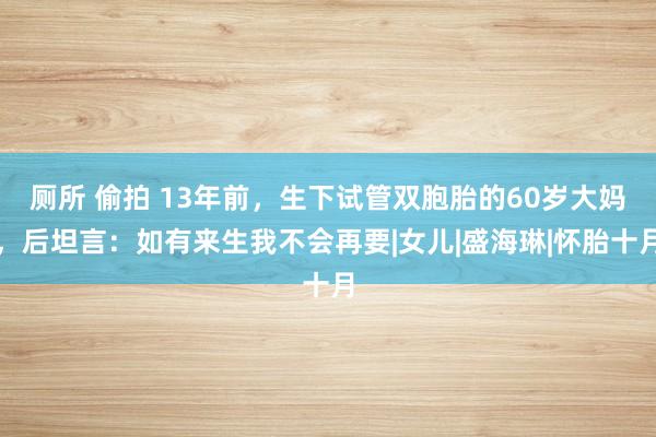 厕所 偷拍 13年前，生下试管双胞胎的60岁大妈，后坦言：如有来生我不会再要|女儿|盛海琳|怀胎十月