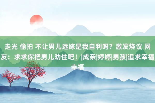 走光 偷拍 不让男儿远嫁是我自利吗？激发烧议 网友：求求你把男儿劝住吧！|成亲|婷婷|男孩|追求幸福