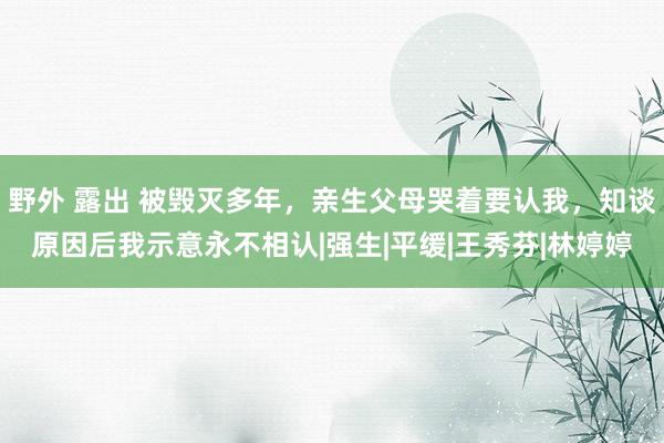 野外 露出 被毁灭多年，亲生父母哭着要认我，知谈原因后我示意永不相认|强生|平缓|王秀芬|林婷婷