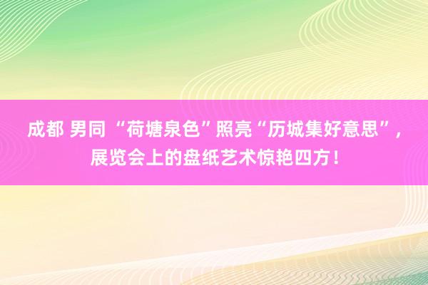 成都 男同 “荷塘泉色”照亮“历城集好意思”，展览会上的盘纸艺术惊艳四方！