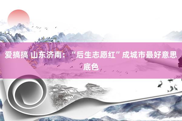 爱搞搞 山东济南：“后生志愿红”成城市最好意思底色