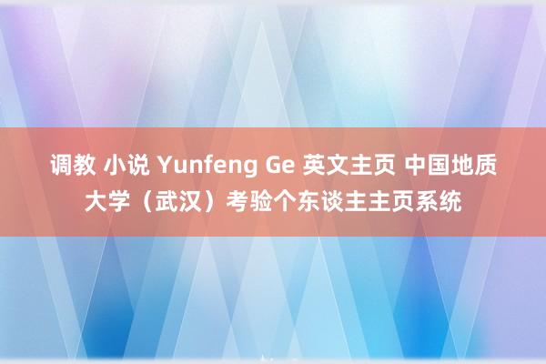 调教 小说 Yunfeng Ge 英文主页 中国地质大学（武汉）考验个东谈主主页系统