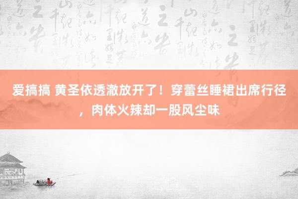 爱搞搞 黄圣依透澈放开了！穿蕾丝睡裙出席行径，肉体火辣却一股风尘味