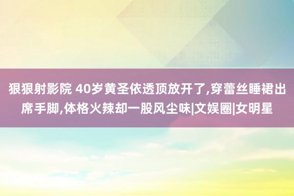 狠狠射影院 40岁黄圣依透顶放开了，穿蕾丝睡裙出席手脚，体格火辣却一股风尘味|文娱圈|女明星