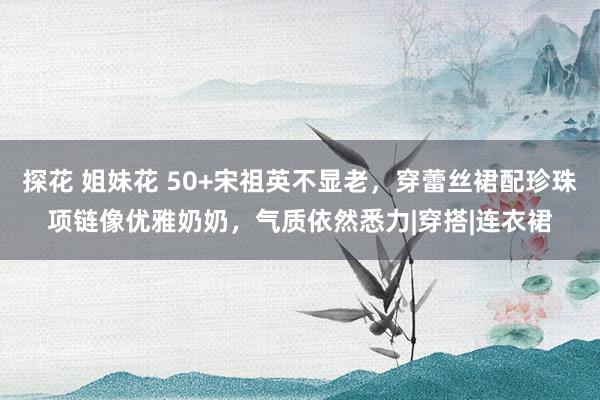 探花 姐妹花 50+宋祖英不显老，穿蕾丝裙配珍珠项链像优雅奶奶，气质依然悉力|穿搭|连衣裙