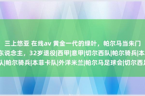 三上悠亚 在线av 黄金一代的绿叶，帕尔马当朱门克星，切尔西当玻璃东说念主，32岁退役|西甲|意甲|切尔西队|帕尔骑兵|本菲卡队|外洋米兰|帕尔马足球会|切尔西足球俱乐部