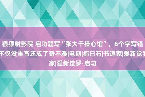 狠狠射影院 启功题写“张大千操心馆”，6个字写错2个，不仅没重写还成了奇不雅|电刻|都白石|书道家|爱新觉罗·启功