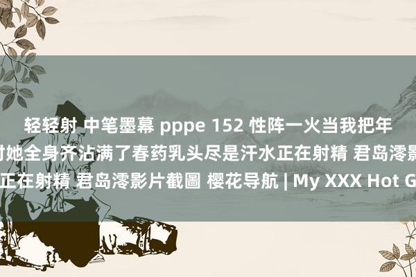 轻轻射 中笔墨幕 pppe 152 性阵一火当我把年青而严肃的继母献给恶霸时她全身齐沾满了春药乳头尽是汗水正在射精 君岛澪影片截圖 樱花导航 | My XXX Hot Girl