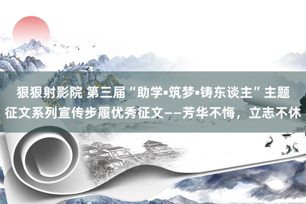 狠狠射影院 第三届“助学•筑梦•铸东谈主”主题征文系列宣传步履优秀征文——芳华不悔，立志不休